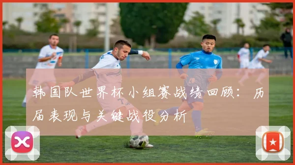 韩国队世界杯小组赛战绩回顾：历届表现与关键战役分析
