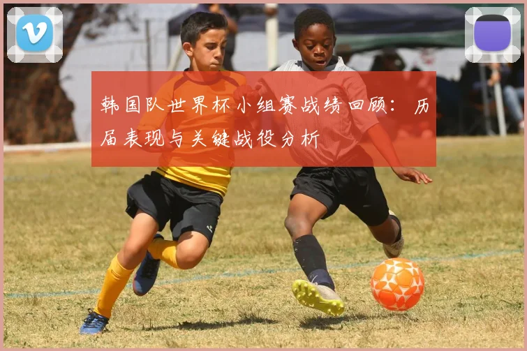 韩国队世界杯小组赛战绩回顾：历届表现与关键战役分析