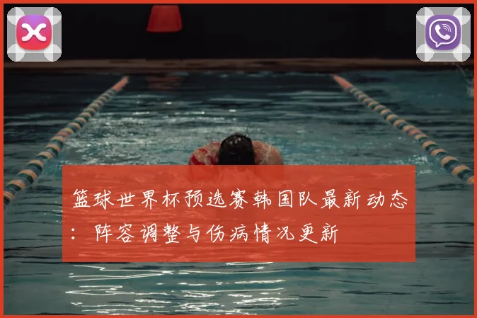 篮球世界杯预选赛韩国队最新动态：阵容调整与伤病情况更新