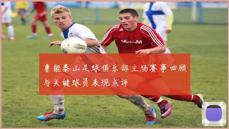 鲁能泰山足球俱乐部主场赛事回顾与关键球员表现点评