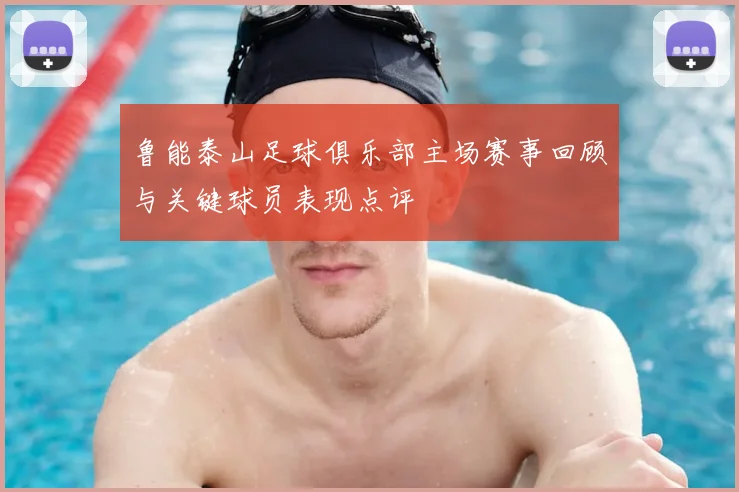鲁能泰山足球俱乐部主场赛事回顾与关键球员表现点评